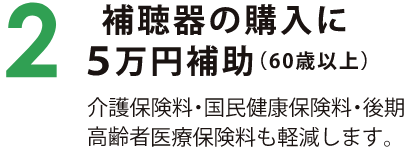 2　補聴器の購入に5万円補助（60歳以上） 介護保険料・国民健康保険料・後期高齢者医療保険料も軽減します。