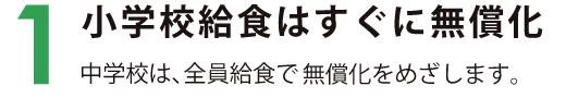 1　小学校給食はすぐに無償化 中学校は、全員給食で無償化をめざします。