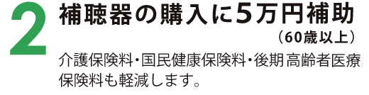 2　補聴器の購入に5万円補助（60歳以上） 介護保険料・国民健康保険料・後期高齢者医療保険料も軽減します。